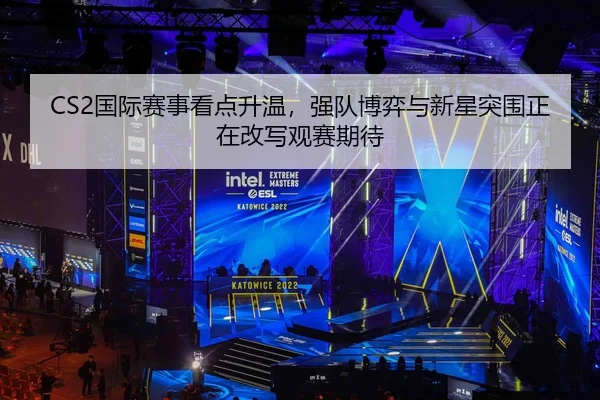 CS2国际赛事看点升温，强队博弈与新星突围正在改写观赛期待