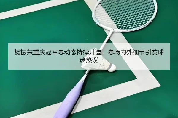 樊振东重庆冠军赛动态持续升温，赛场内外细节引发球迷热议